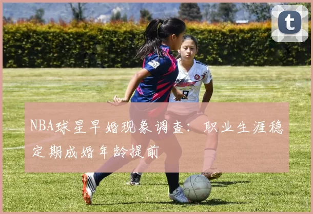 NBA球星早婚现象调查:职业生涯稳定期成婚年龄提前