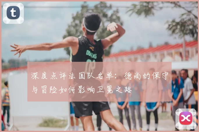 深度点评法国队名单：德尚的保守与冒险如何影响卫冕之路