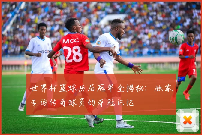 世界杯篮球历届冠军全揭秘:独家专访传奇球员的夺冠记忆