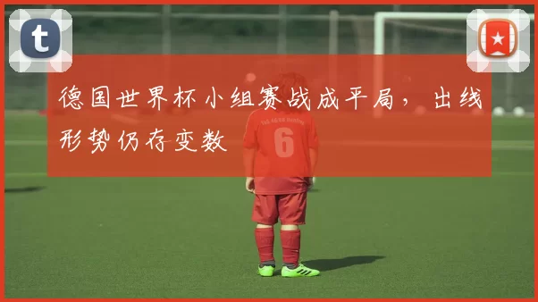 德国世界杯小组赛战成平局，出线形势仍存变数