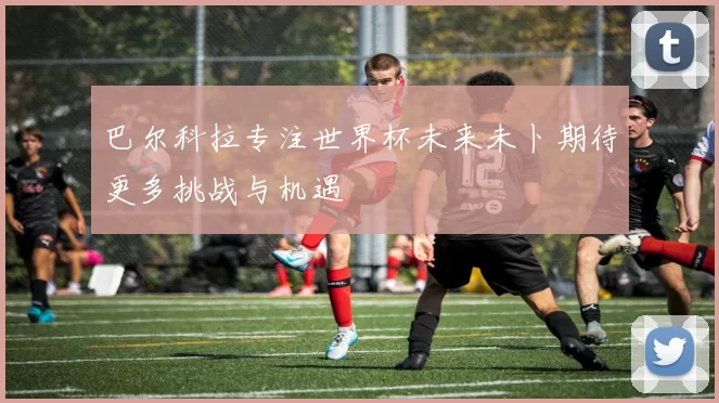 巴尔科拉专注世界杯未来未卜期待更多挑战与机遇