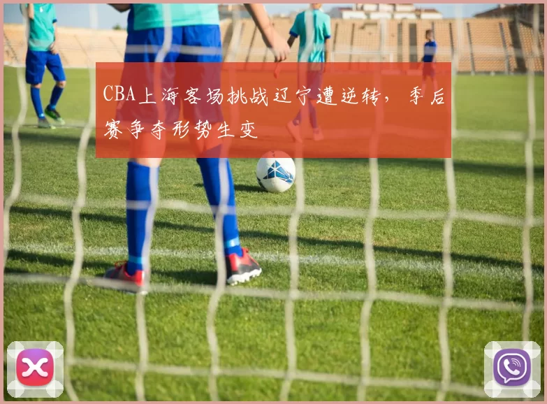 CBA上海客场挑战辽宁遭逆转，季后赛争夺形势生变