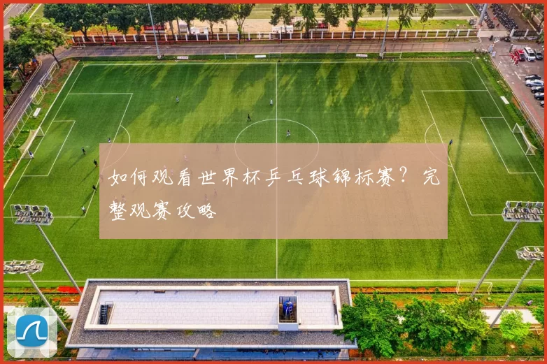 如何观看世界杯乒乓球锦标赛?完整观赛攻略
