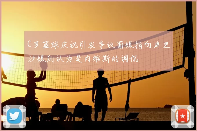 C罗篮球庆祝引发争议葡媒指向库里沙媒则认为是内维斯的调侃