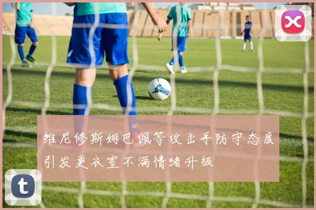 维尼修斯姆巴佩等攻击手防守态度引发更衣室不满情绪升级