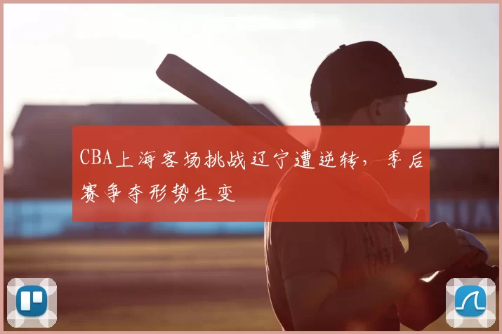 CBA上海客场挑战辽宁遭逆转，季后赛争夺形势生变