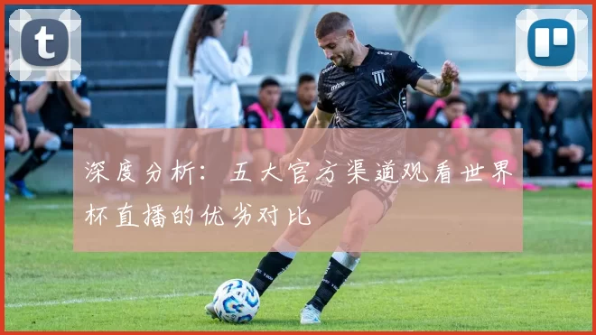 深度分析:五大官方渠道观看世界杯直播的优劣对比