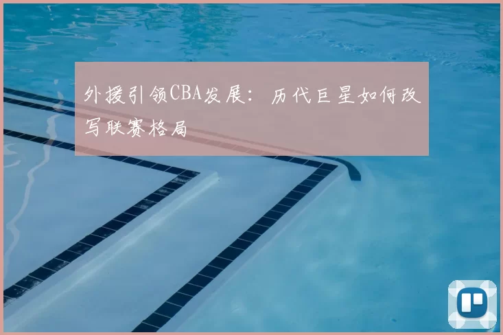 外援引领CBA发展:历代巨星如何改写联赛格局