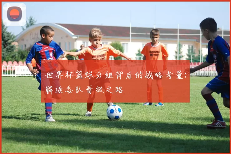 世界杯篮球分组背后的战略考量:解读各队晋级之路