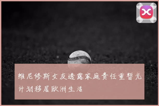 维尼修斯女友透露家庭责任重暂无计划移居欧洲生活
