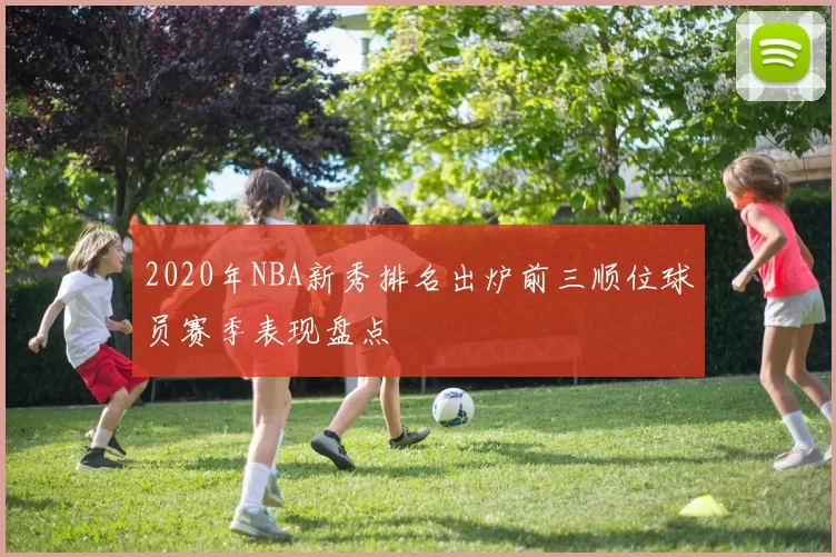 2020年NBA新秀排名出炉前三顺位球员赛季表现盘点