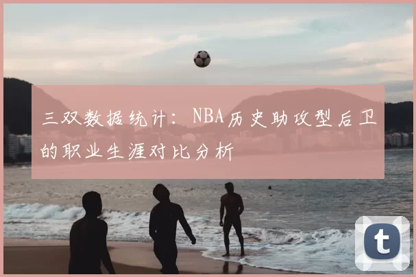 三双数据统计:NBA历史助攻型后卫的职业生涯对比分析