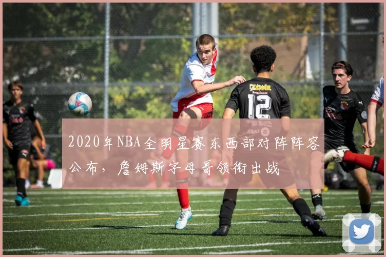 2020年NBA全明星赛东西部对阵阵容公布,詹姆斯字母哥领衔出战
