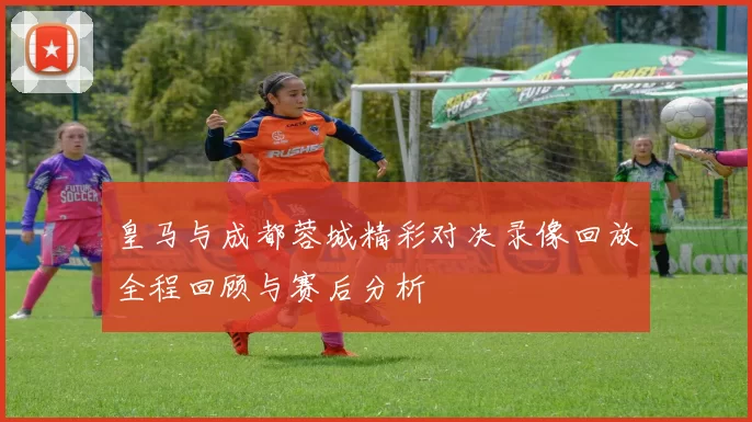 皇马与成都蓉城精彩对决录像回放全程回顾与赛后分析