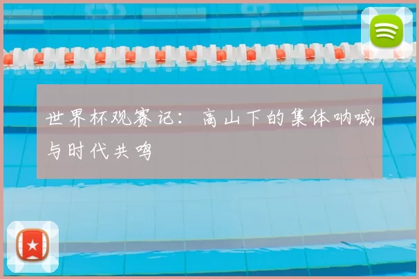 世界杯观赛记:高山下的集体呐喊与时代共鸣