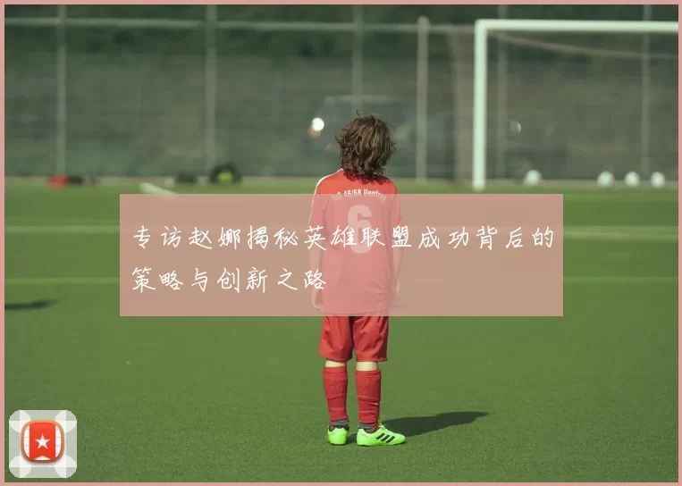 专访赵娜揭秘英雄联盟成功背后的策略与创新之路