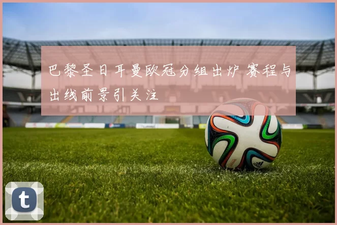 巴黎圣日耳曼欧冠分组出炉 赛程与出线前景引关注