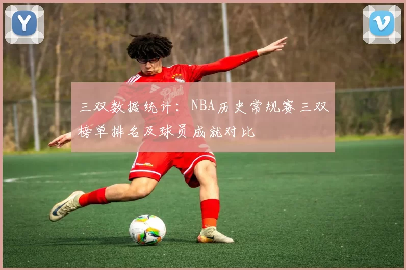 三双数据统计:NBA历史常规赛三双榜单排名及球员成就对比