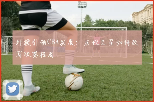 外援引领CBA发展:历代巨星如何改写联赛格局