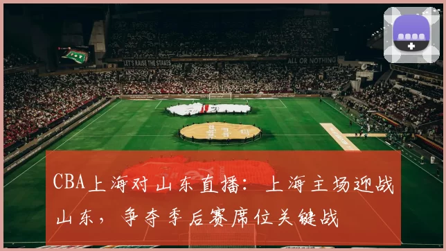 CBA上海对山东直播：上海主场迎战山东，争夺季后赛席位关键战