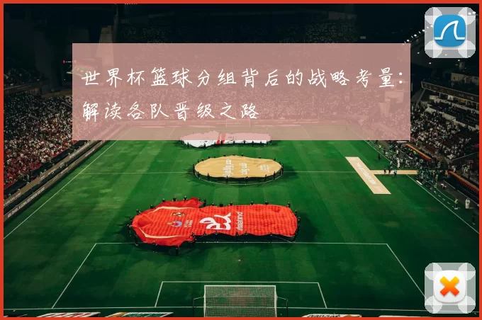 世界杯篮球分组背后的战略考量:解读各队晋级之路