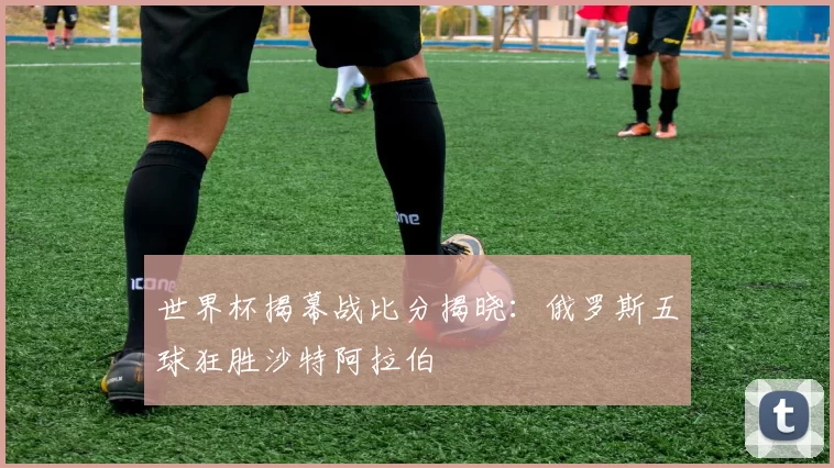世界杯揭幕战比分揭晓:俄罗斯五球狂胜沙特阿拉伯