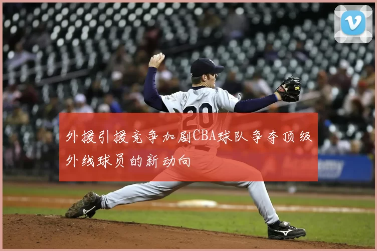 外援引援竞争加剧CBA球队争夺顶级外线球员的新动向