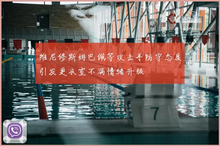 维尼修斯姆巴佩等攻击手防守态度引发更衣室不满情绪升级