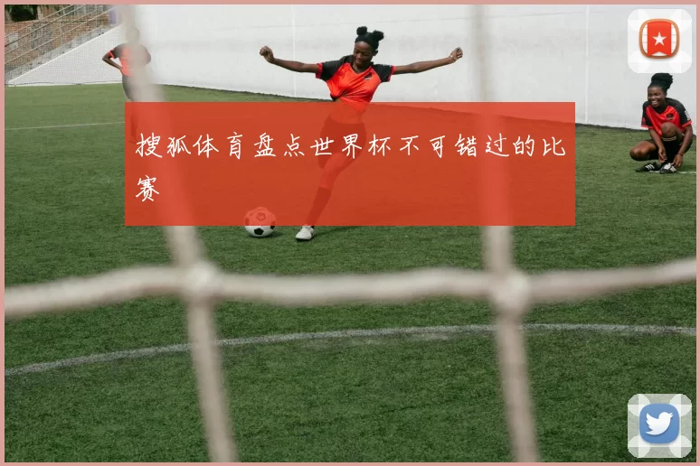 搜狐体育盘点世界杯不可错过的比赛