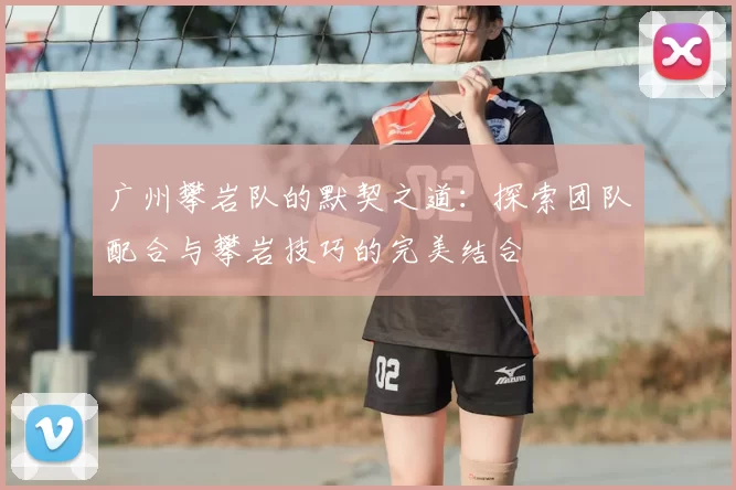 广州攀岩队的默契之道:探索团队配合与攀岩技巧的完美结合