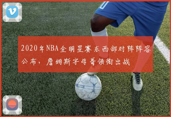 2020年NBA全明星赛东西部对阵阵容公布，詹姆斯字母哥领衔出战