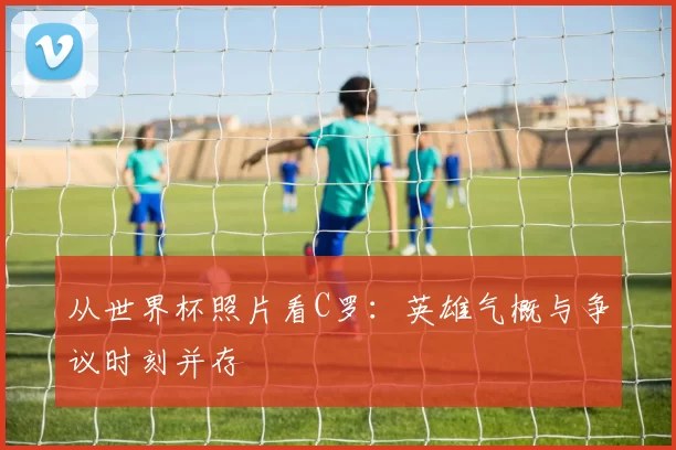 从世界杯照片看C罗:英雄气概与争议时刻并存