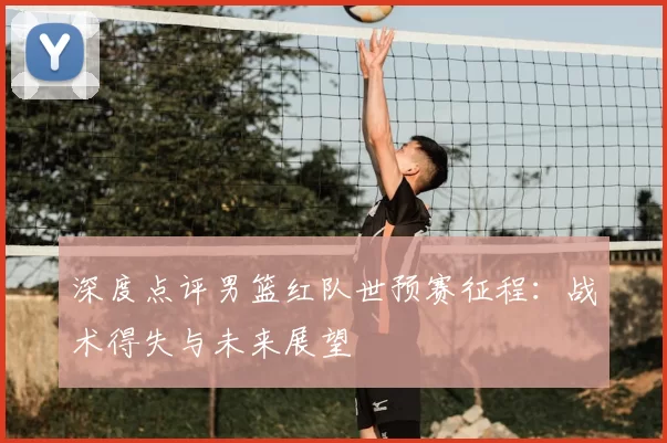 深度点评男篮红队世预赛征程:战术得失与未来展望