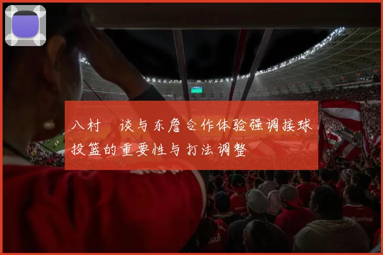 八村塁谈与东詹合作体验强调接球投篮的重要性与打法调整