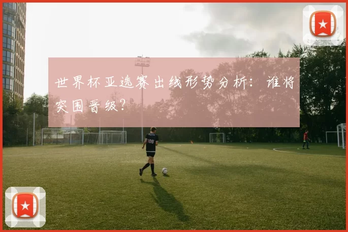 世界杯亚选赛出线形势分析:谁将突围晋级?