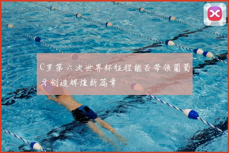 C罗第六次世界杯征程能否带领葡萄牙创造辉煌新篇章