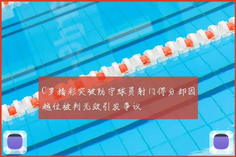 C罗精彩突破防守球员射门得分却因越位被判无效引发争议