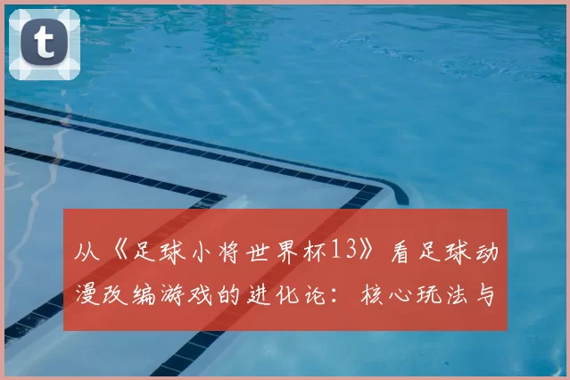 从《足球小将世界杯13》看足球动漫改编游戏的进化论:核心玩法与IP还原度平衡