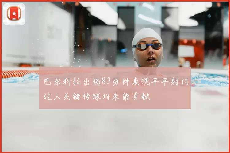 巴尔科拉出场83分钟表现平平射门过人关键传球均未能贡献