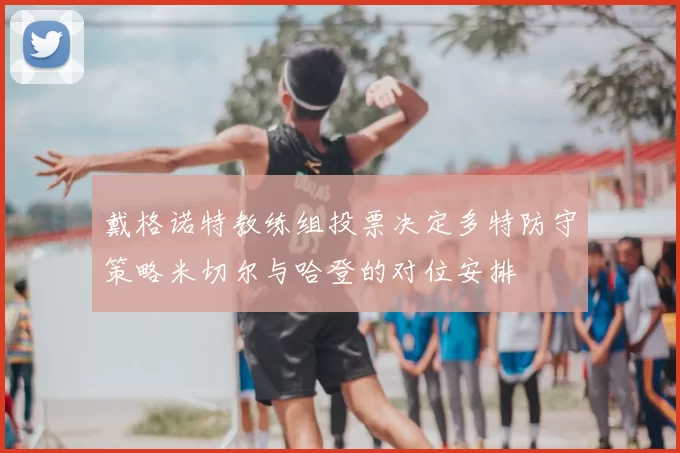 戴格诺特教练组投票决定多特防守策略米切尔与哈登的对位安排