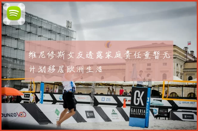 维尼修斯女友透露家庭责任重暂无计划移居欧洲生活