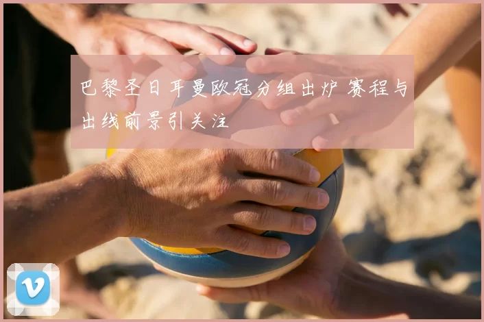 巴黎圣日耳曼欧冠分组出炉 赛程与出线前景引关注