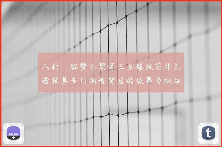 八村塁称赞东契奇三分球技艺非凡透露其专门训练背后的故事与秘诀