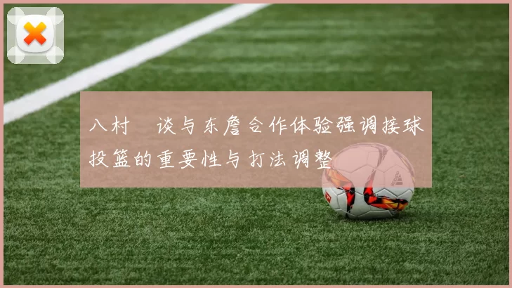 八村塁谈与东詹合作体验强调接球投篮的重要性与打法调整