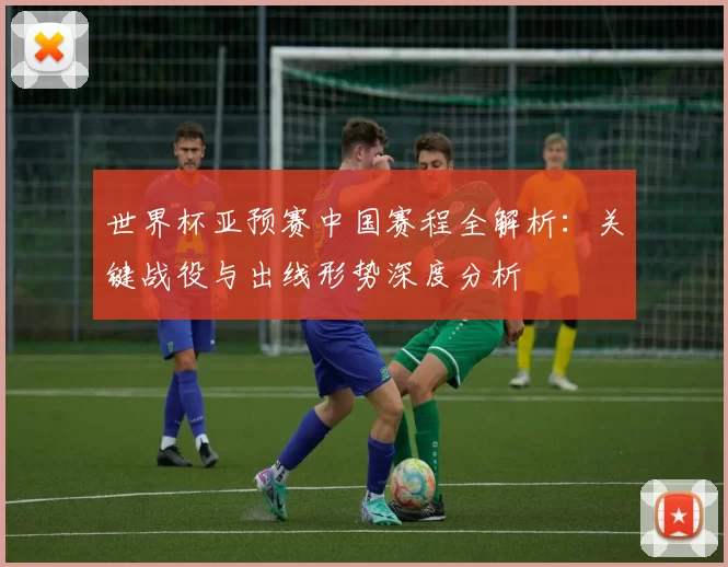 世界杯亚预赛中国赛程全解析:关键战役与出线形势深度分析