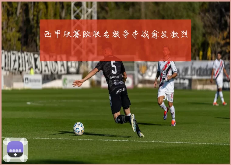 西甲联赛欧联名额争夺战愈发激烈