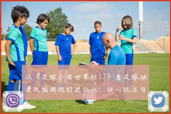 从《足球小将世界杯13》看足球动漫改编游戏的进化论:核心玩法与IP还原度平衡