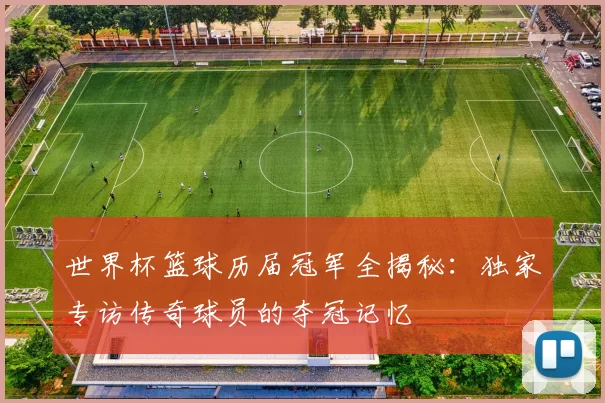 世界杯篮球历届冠军全揭秘:独家专访传奇球员的夺冠记忆