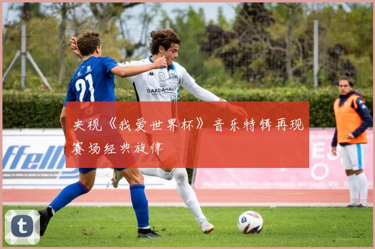 央视《我爱世界杯》音乐特辑再现赛场经典旋律