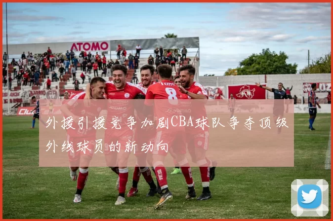 外援引援竞争加剧CBA球队争夺顶级外线球员的新动向